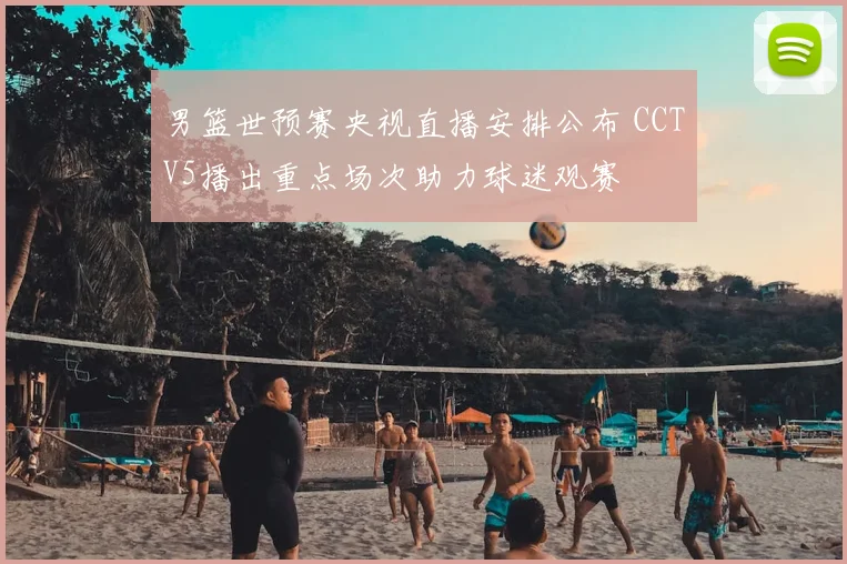 男篮世预赛央视直播安排公布 CCTV5播出重点场次助力球迷观赛