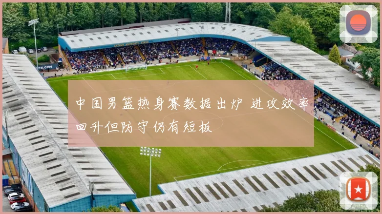 中国男篮热身赛数据出炉 进攻效率回升但防守仍有短板