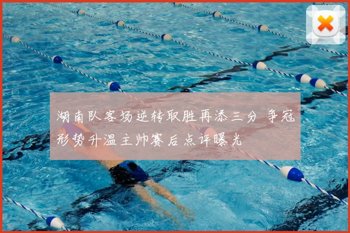 湖南队客场逆转取胜再添三分 争冠形势升温主帅赛后点评曝光