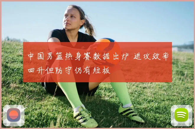 中国男篮热身赛数据出炉 进攻效率回升但防守仍有短板