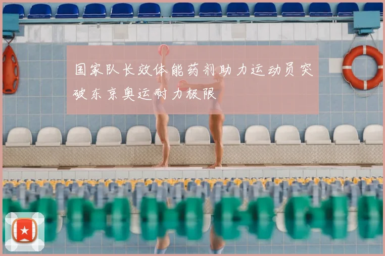国家队长效体能药剂助力运动员突破东京奥运耐力极限