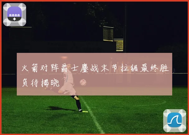 火箭对阵爵士鏖战末节拉锯最终胜负待揭晓