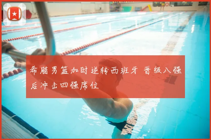 希腊男篮加时逆转西班牙 晋级八强后冲击四强席位