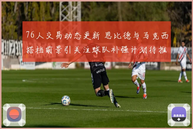 76人交易动态更新 恩比德与马克西搭档前景引关注球队补强计划待推进