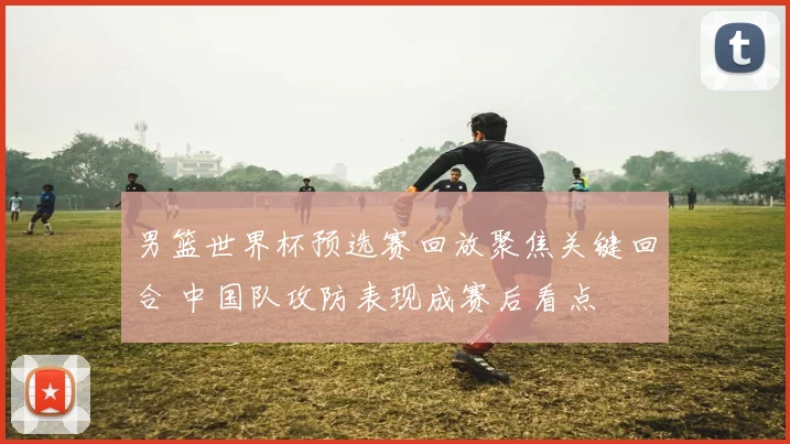 男篮世界杯预选赛回放聚焦关键回合 中国队攻防表现成赛后看点