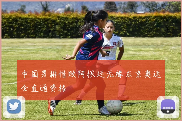 中国男排惜败阿根廷无缘东京奥运会直通资格