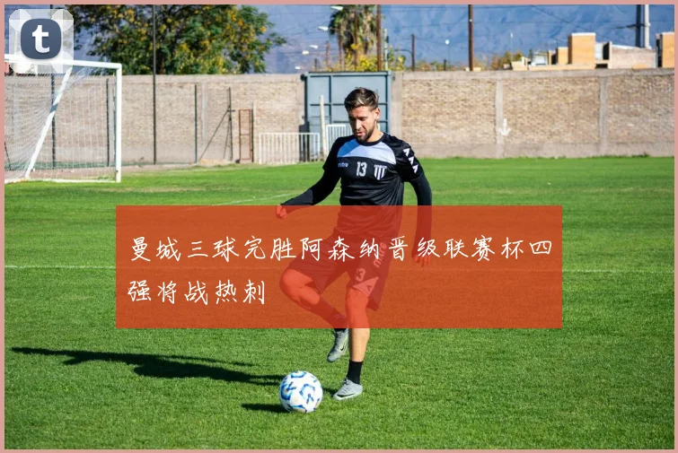 曼城三球完胜阿森纳晋级联赛杯四强将战热刺