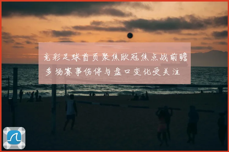 竞彩足球首页聚焦欧冠焦点战前瞻 多场赛事伤停与盘口变化受关注