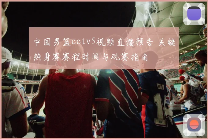 中国男篮cctv5视频直播预告 关键热身赛赛程时间与观赛指南