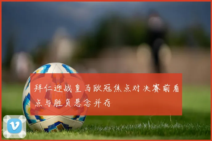 拜仁迎战皇马欧冠焦点对决赛前看点与胜负悬念并存