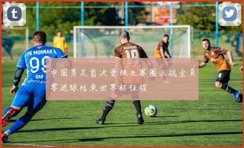 中国男足首次晋级决赛圈三战全负零进球结束世界杯征程