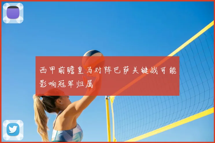 西甲前瞻皇马对阵巴萨关键战可能影响冠军归属