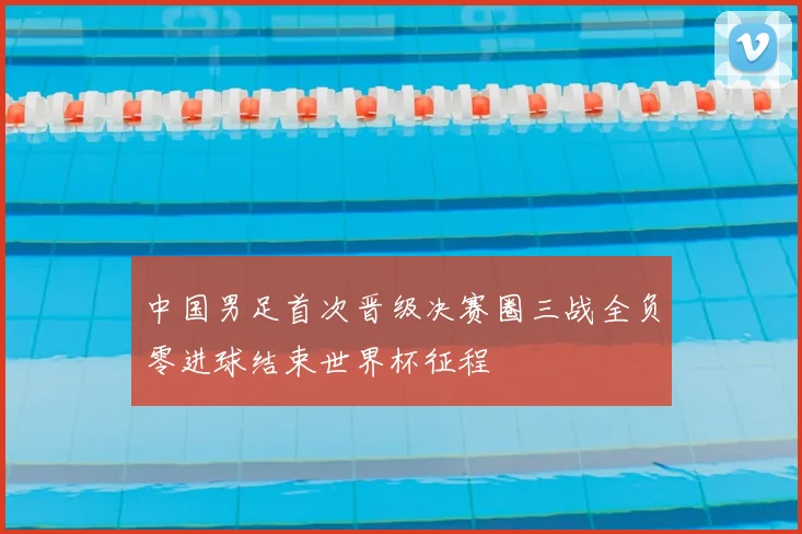 中国男足首次晋级决赛圈三战全负零进球结束世界杯征程