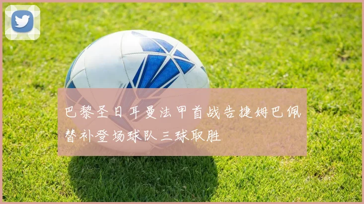 巴黎圣日耳曼法甲首战告捷姆巴佩替补登场球队三球取胜