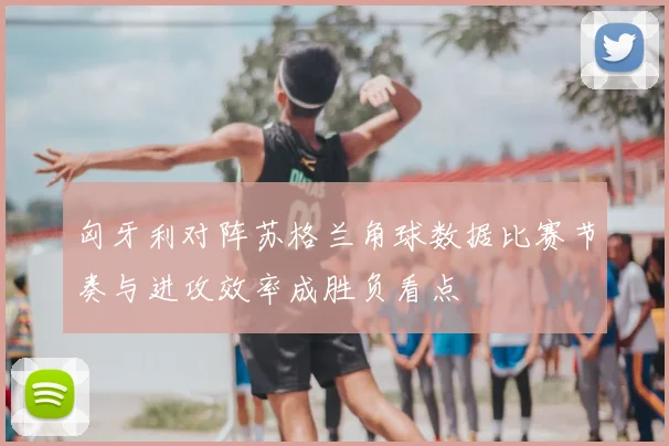 匈牙利对阵苏格兰角球数据比赛节奏与进攻效率成胜负看点