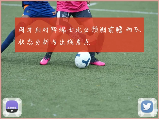 匈牙利对阵瑞士比分预测前瞻 两队状态分析与出线看点