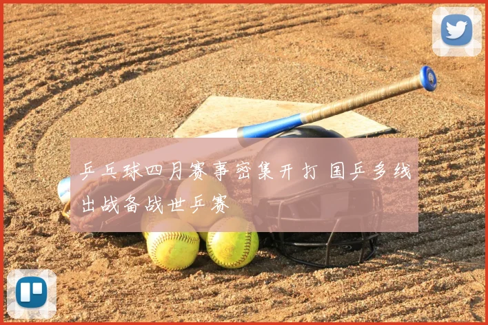 乒乓球四月赛事密集开打 国乒多线出战备战世乒赛