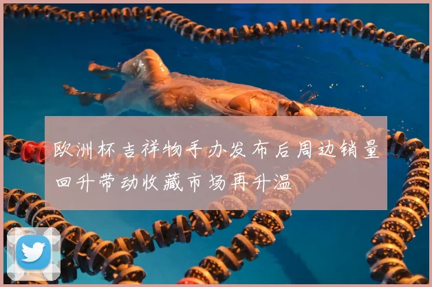 欧洲杯吉祥物手办发布后周边销量回升带动收藏市场再升温