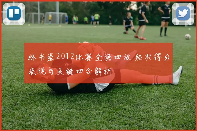 林书豪2012比赛全场回放 经典得分表现与关键回合解析