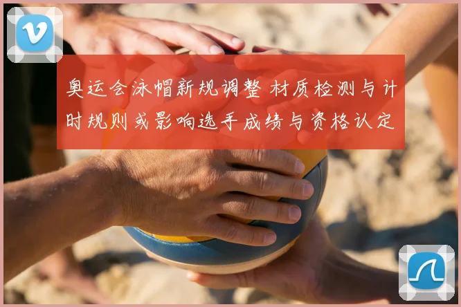 奥运会泳帽新规调整 材质检测与计时规则或影响选手成绩与资格认定