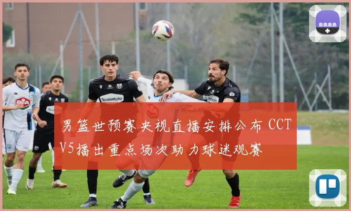 男篮世预赛央视直播安排公布 CCTV5播出重点场次助力球迷观赛