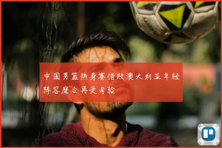 中国男篮热身赛惜败澳大利亚年轻阵容磨合再受考验