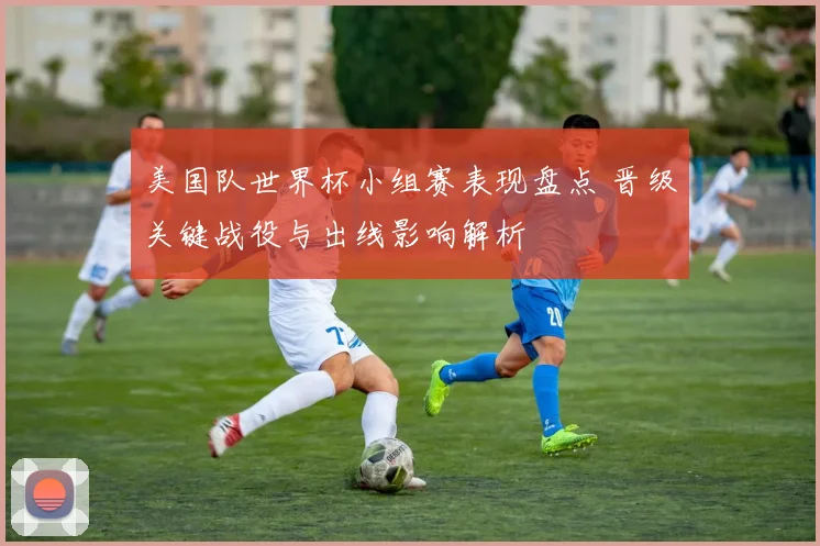 美国队世界杯小组赛表现盘点 晋级关键战役与出线影响解析
