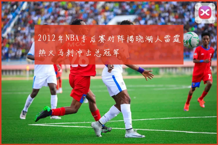 2012年NBA季后赛对阵揭晓湖人雷霆热火马刺冲击总冠军