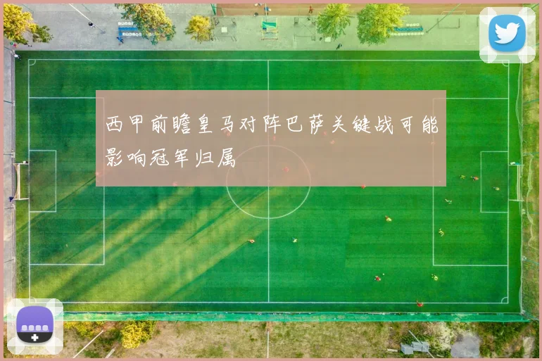 西甲前瞻皇马对阵巴萨关键战可能影响冠军归属