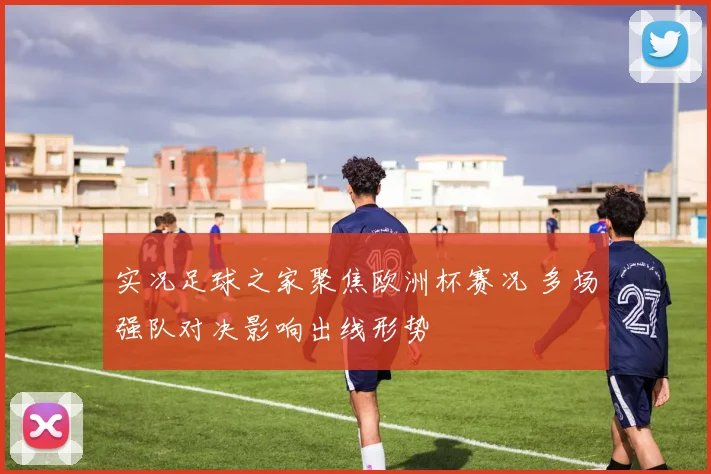 实况足球之家聚焦欧洲杯赛况 多场强队对决影响出线形势