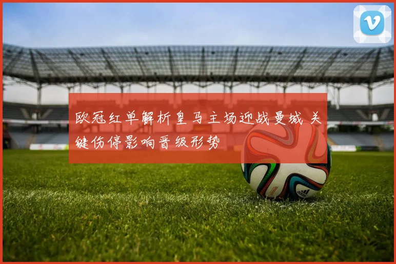 欧冠红单解析皇马主场迎战曼城 关键伤停影响晋级形势