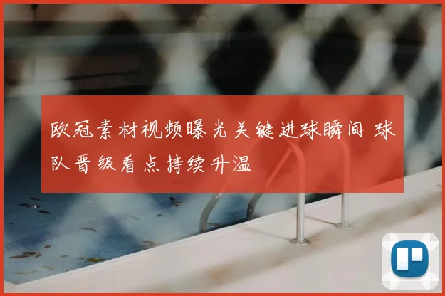欧冠素材视频曝光关键进球瞬间 球队晋级看点持续升温