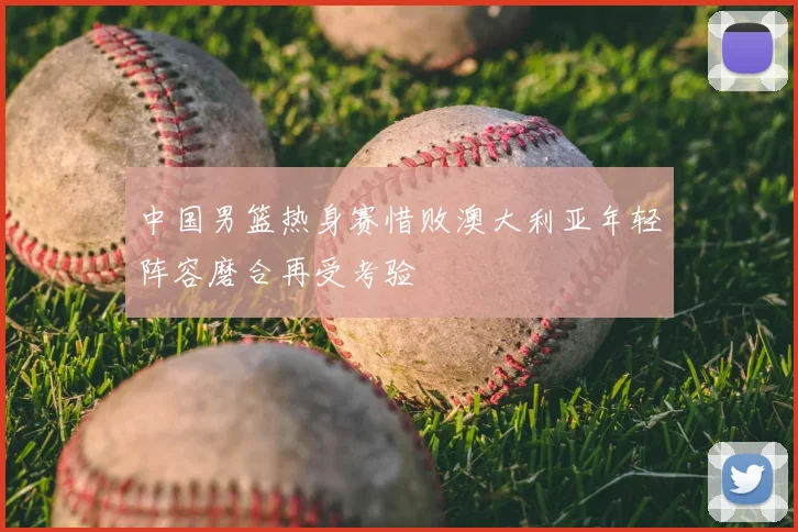 中国男篮热身赛惜败澳大利亚年轻阵容磨合再受考验