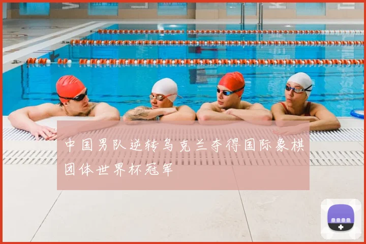 中国男队逆转乌克兰夺得国际象棋团体世界杯冠军