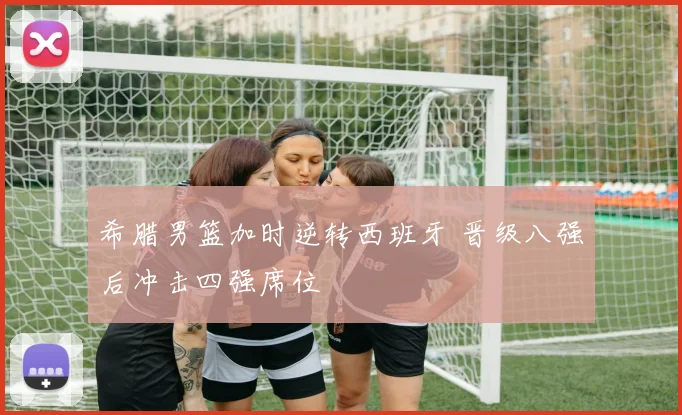 希腊男篮加时逆转西班牙 晋级八强后冲击四强席位