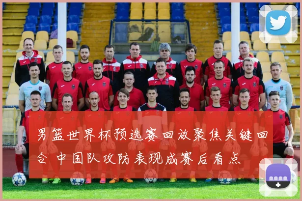 男篮世界杯预选赛回放聚焦关键回合 中国队攻防表现成赛后看点