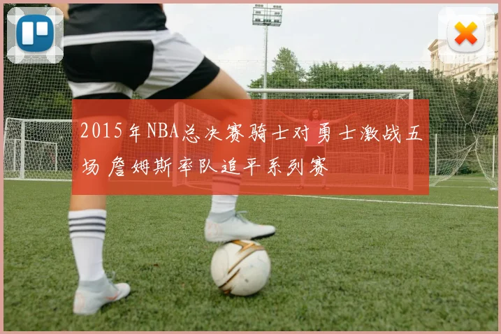 2015年NBA总决赛骑士对勇士激战五场 詹姆斯率队追平系列赛