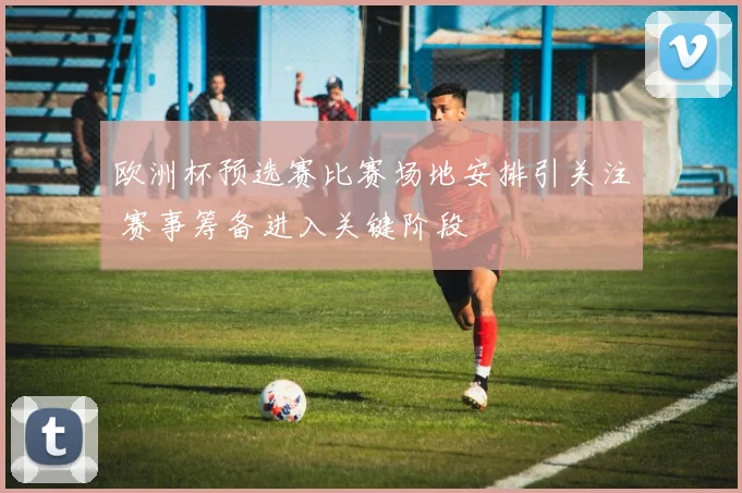 欧洲杯预选赛比赛场地安排引关注 赛事筹备进入关键阶段